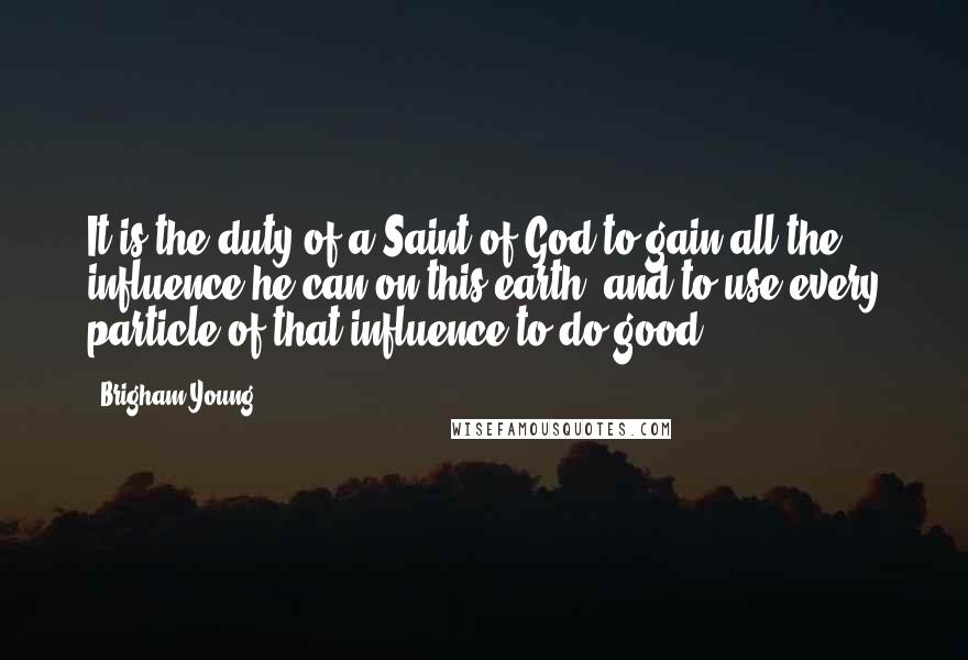 Brigham Young Quotes: It is the duty of a Saint of God to gain all the influence he can on this earth, and to use every particle of that influence to do good.