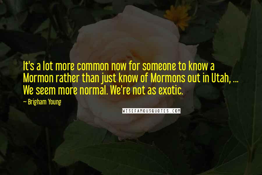 Brigham Young Quotes: It's a lot more common now for someone to know a Mormon rather than just know of Mormons out in Utah, ... We seem more normal. We're not as exotic.