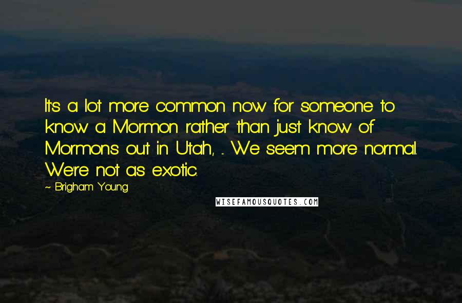 Brigham Young Quotes: It's a lot more common now for someone to know a Mormon rather than just know of Mormons out in Utah, ... We seem more normal. We're not as exotic.