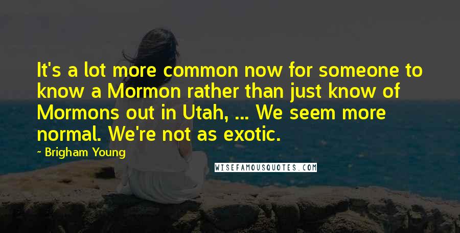 Brigham Young Quotes: It's a lot more common now for someone to know a Mormon rather than just know of Mormons out in Utah, ... We seem more normal. We're not as exotic.