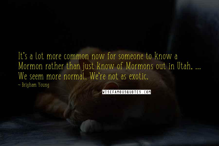 Brigham Young Quotes: It's a lot more common now for someone to know a Mormon rather than just know of Mormons out in Utah, ... We seem more normal. We're not as exotic.
