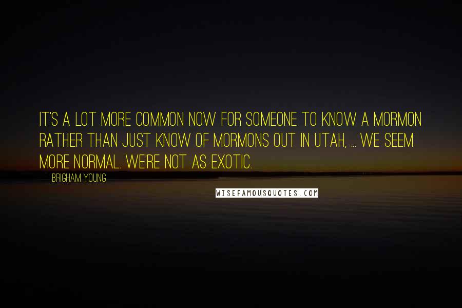 Brigham Young Quotes: It's a lot more common now for someone to know a Mormon rather than just know of Mormons out in Utah, ... We seem more normal. We're not as exotic.