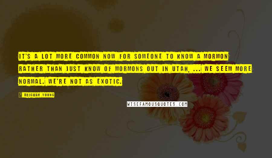 Brigham Young Quotes: It's a lot more common now for someone to know a Mormon rather than just know of Mormons out in Utah, ... We seem more normal. We're not as exotic.