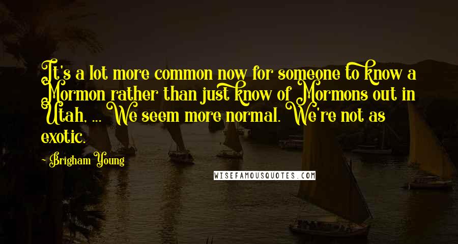 Brigham Young Quotes: It's a lot more common now for someone to know a Mormon rather than just know of Mormons out in Utah, ... We seem more normal. We're not as exotic.