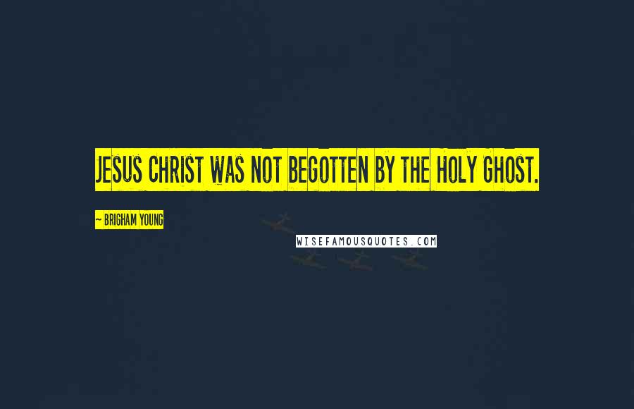 Brigham Young Quotes: Jesus Christ was not begotten by the Holy Ghost.