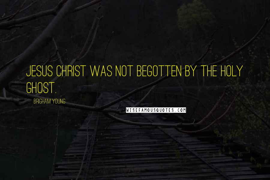 Brigham Young Quotes: Jesus Christ was not begotten by the Holy Ghost.