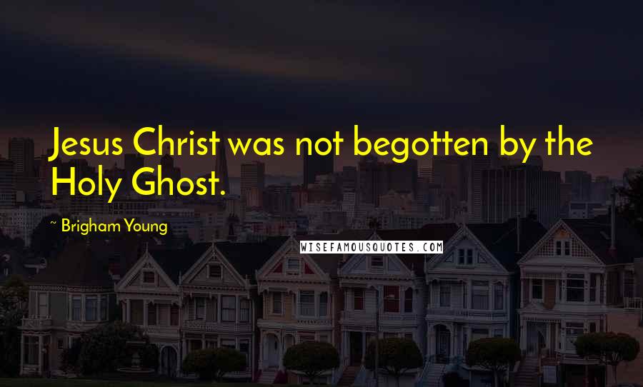 Brigham Young Quotes: Jesus Christ was not begotten by the Holy Ghost.