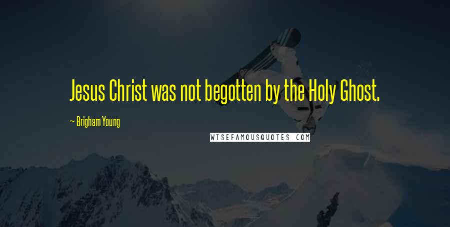 Brigham Young Quotes: Jesus Christ was not begotten by the Holy Ghost.