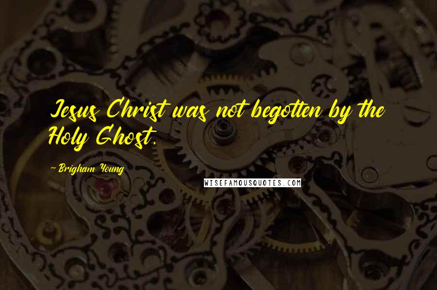 Brigham Young Quotes: Jesus Christ was not begotten by the Holy Ghost.