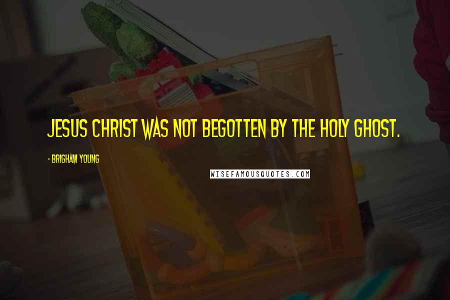 Brigham Young Quotes: Jesus Christ was not begotten by the Holy Ghost.