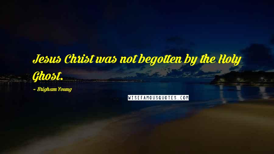 Brigham Young Quotes: Jesus Christ was not begotten by the Holy Ghost.