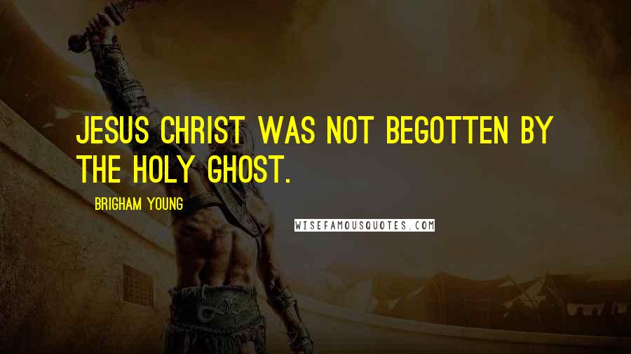 Brigham Young Quotes: Jesus Christ was not begotten by the Holy Ghost.