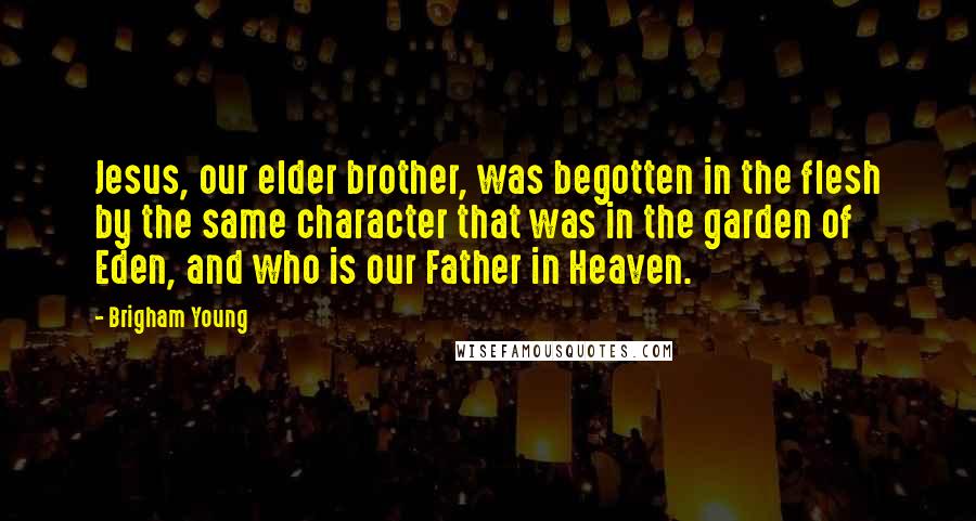 Brigham Young Quotes: Jesus, our elder brother, was begotten in the flesh by the same character that was in the garden of Eden, and who is our Father in Heaven.