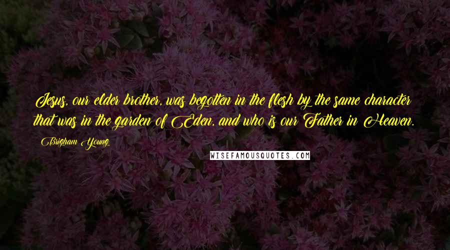 Brigham Young Quotes: Jesus, our elder brother, was begotten in the flesh by the same character that was in the garden of Eden, and who is our Father in Heaven.
