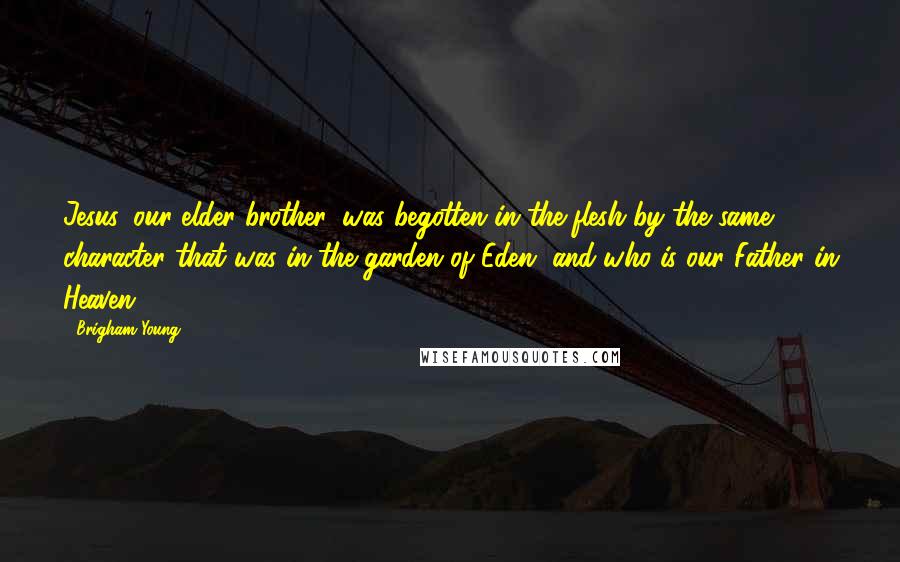 Brigham Young Quotes: Jesus, our elder brother, was begotten in the flesh by the same character that was in the garden of Eden, and who is our Father in Heaven.