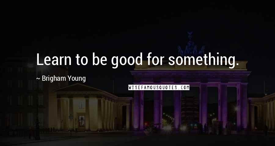 Brigham Young Quotes: Learn to be good for something.