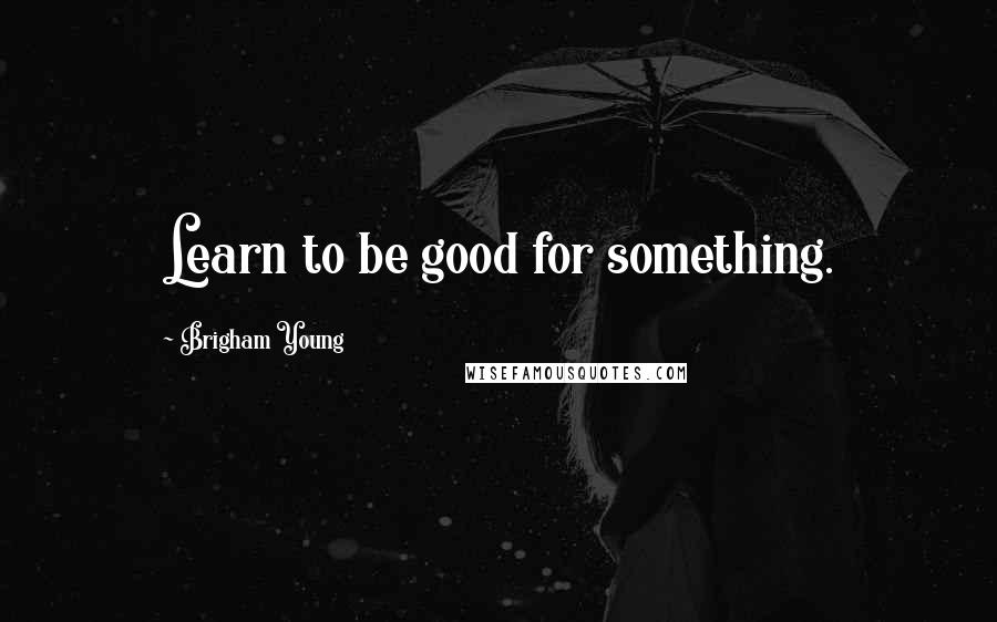 Brigham Young Quotes: Learn to be good for something.