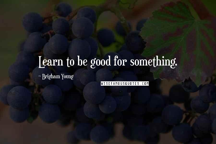 Brigham Young Quotes: Learn to be good for something.
