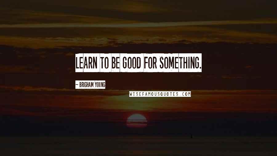 Brigham Young Quotes: Learn to be good for something.