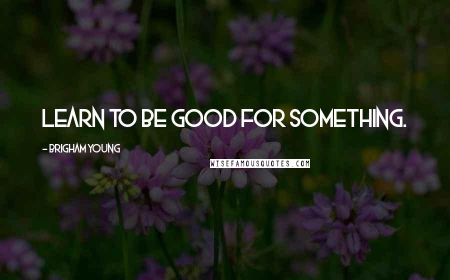 Brigham Young Quotes: Learn to be good for something.