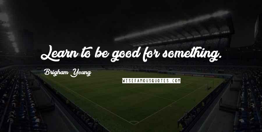 Brigham Young Quotes: Learn to be good for something.