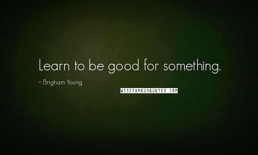 Brigham Young Quotes: Learn to be good for something.