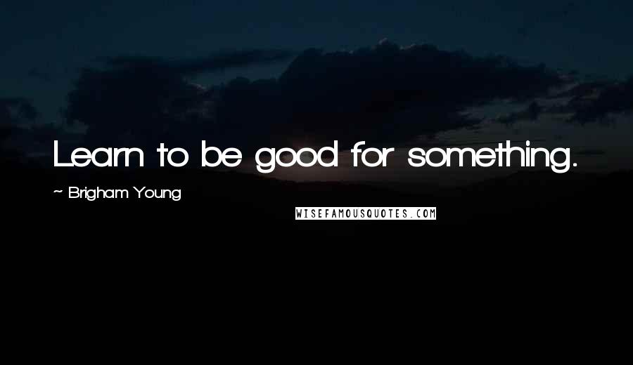 Brigham Young Quotes: Learn to be good for something.