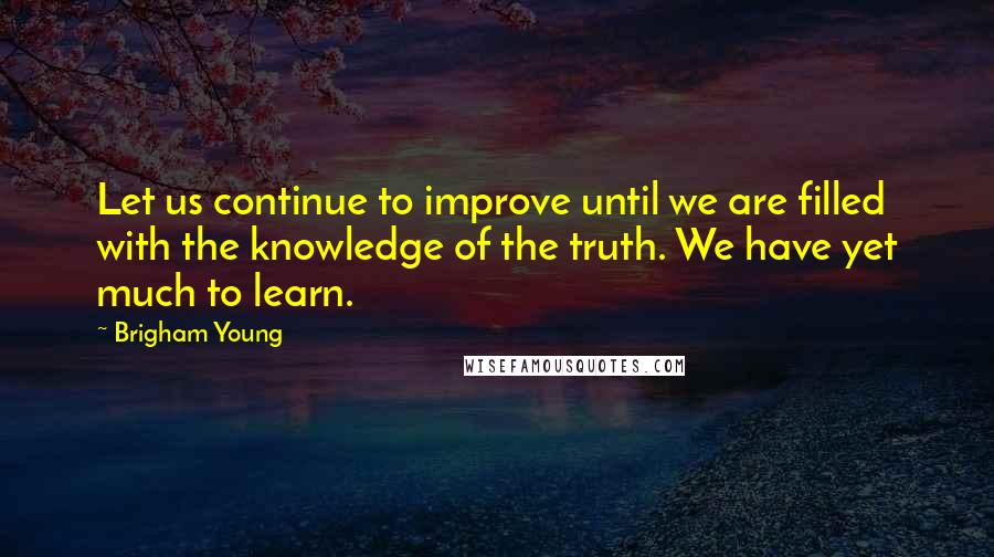 Brigham Young Quotes: Let us continue to improve until we are filled with the knowledge of the truth. We have yet much to learn.