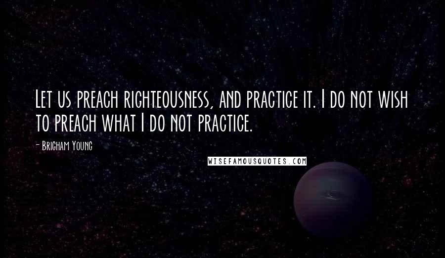 Brigham Young Quotes: Let us preach righteousness, and practice it. I do not wish to preach what I do not practice.