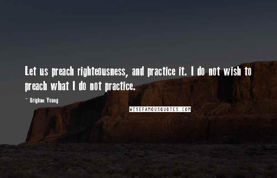 Brigham Young Quotes: Let us preach righteousness, and practice it. I do not wish to preach what I do not practice.