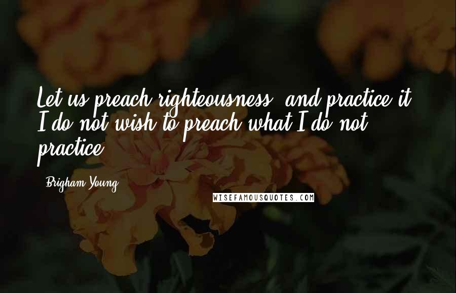 Brigham Young Quotes: Let us preach righteousness, and practice it. I do not wish to preach what I do not practice.