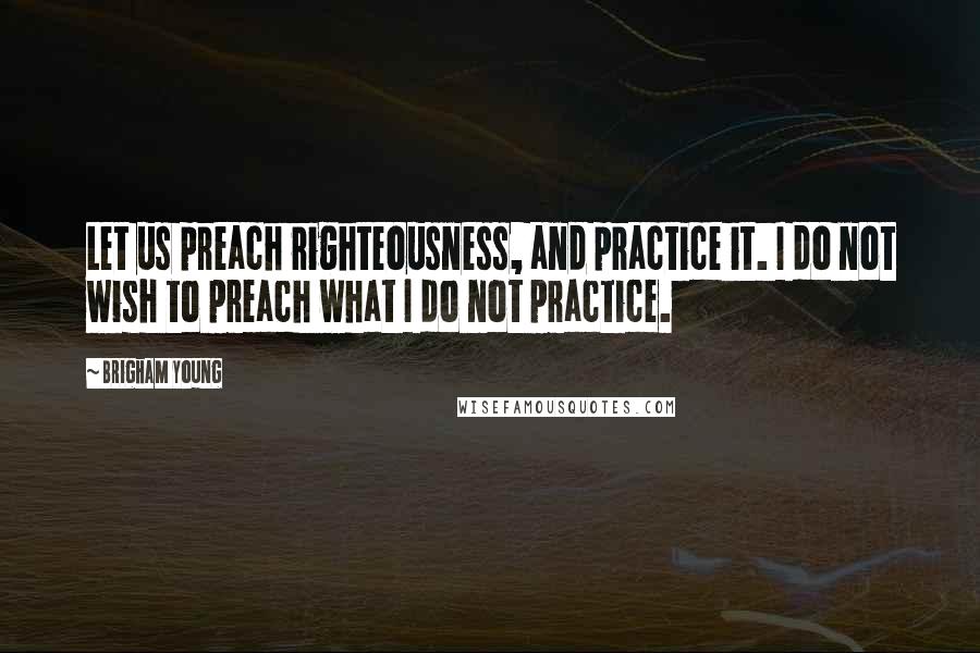 Brigham Young Quotes: Let us preach righteousness, and practice it. I do not wish to preach what I do not practice.