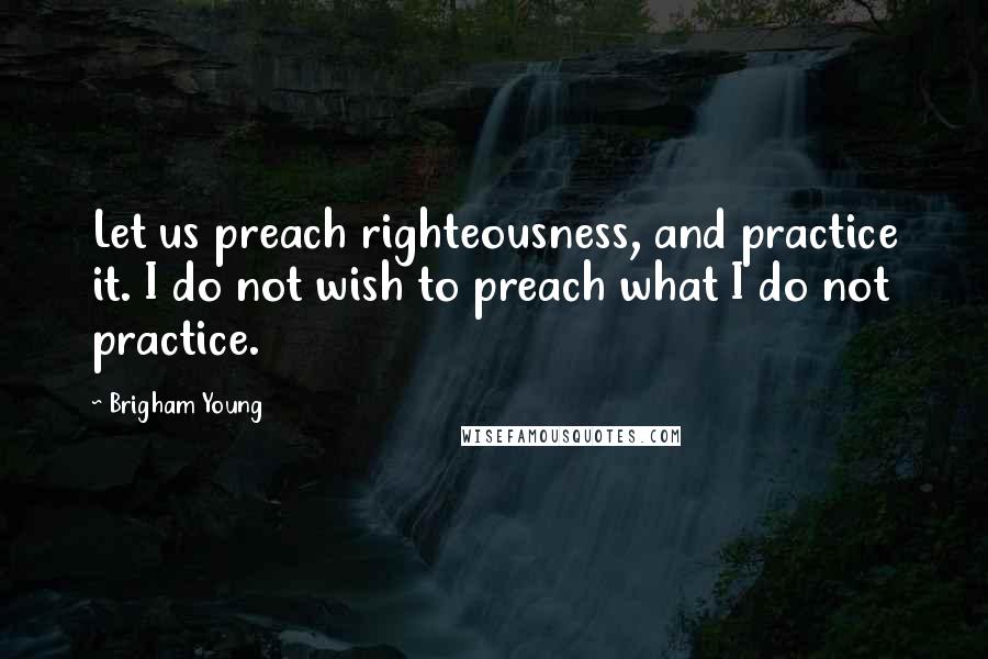 Brigham Young Quotes: Let us preach righteousness, and practice it. I do not wish to preach what I do not practice.