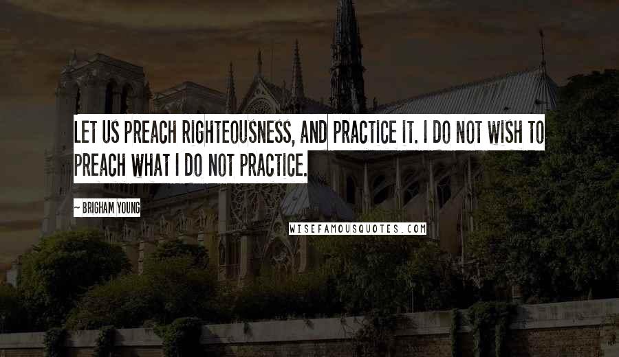 Brigham Young Quotes: Let us preach righteousness, and practice it. I do not wish to preach what I do not practice.