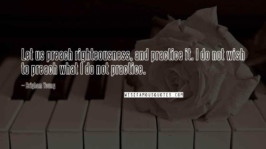 Brigham Young Quotes: Let us preach righteousness, and practice it. I do not wish to preach what I do not practice.