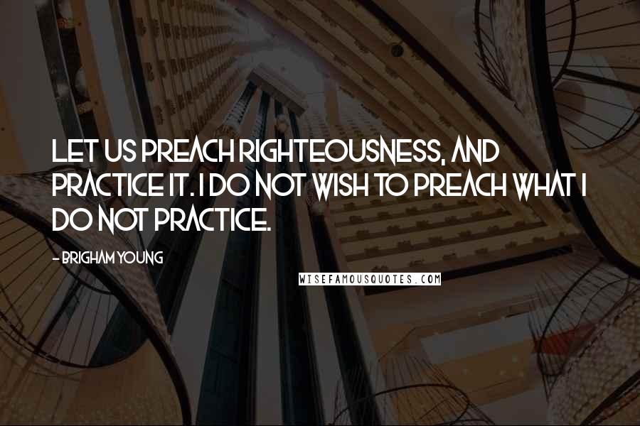 Brigham Young Quotes: Let us preach righteousness, and practice it. I do not wish to preach what I do not practice.