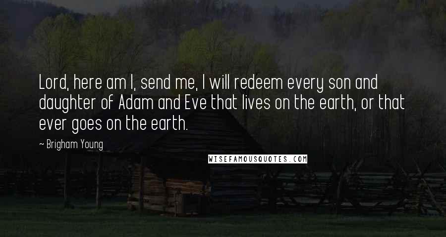 Brigham Young Quotes: Lord, here am I, send me, I will redeem every son and daughter of Adam and Eve that lives on the earth, or that ever goes on the earth.