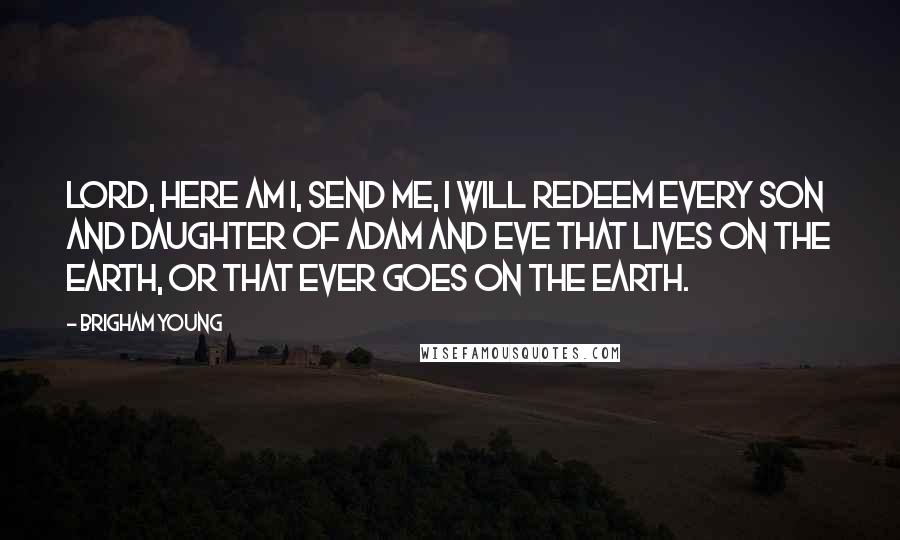 Brigham Young Quotes: Lord, here am I, send me, I will redeem every son and daughter of Adam and Eve that lives on the earth, or that ever goes on the earth.