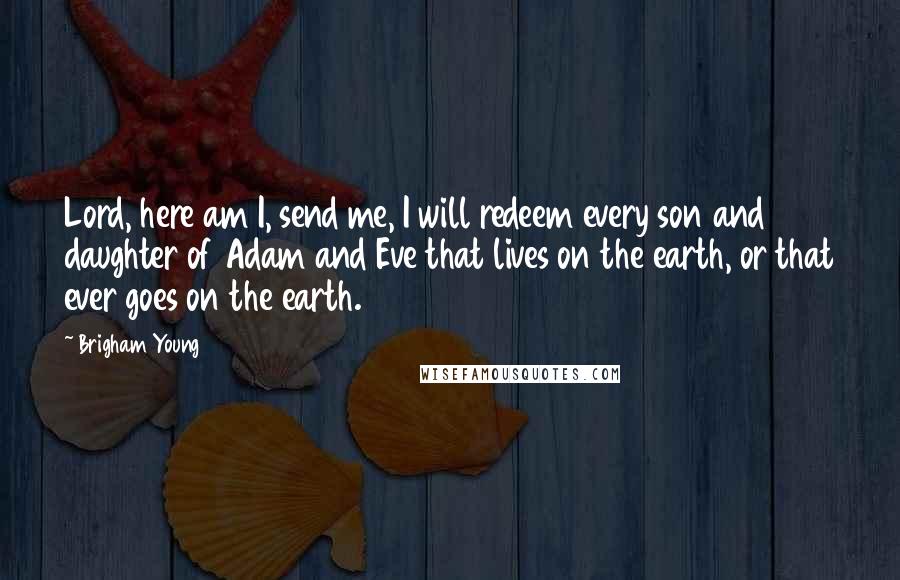 Brigham Young Quotes: Lord, here am I, send me, I will redeem every son and daughter of Adam and Eve that lives on the earth, or that ever goes on the earth.