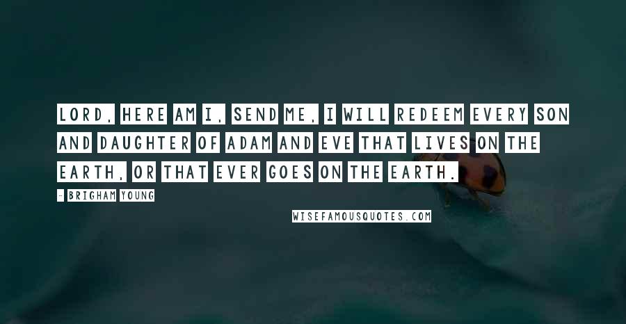 Brigham Young Quotes: Lord, here am I, send me, I will redeem every son and daughter of Adam and Eve that lives on the earth, or that ever goes on the earth.