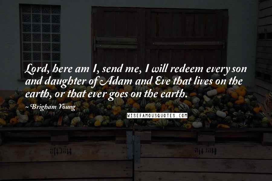 Brigham Young Quotes: Lord, here am I, send me, I will redeem every son and daughter of Adam and Eve that lives on the earth, or that ever goes on the earth.