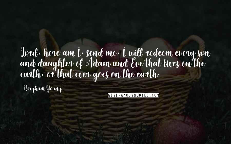 Brigham Young Quotes: Lord, here am I, send me, I will redeem every son and daughter of Adam and Eve that lives on the earth, or that ever goes on the earth.