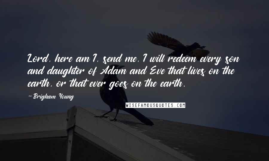 Brigham Young Quotes: Lord, here am I, send me, I will redeem every son and daughter of Adam and Eve that lives on the earth, or that ever goes on the earth.