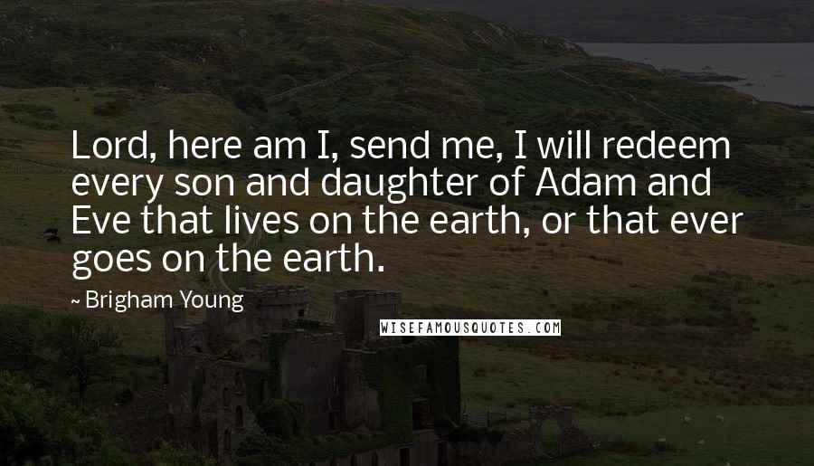Brigham Young Quotes: Lord, here am I, send me, I will redeem every son and daughter of Adam and Eve that lives on the earth, or that ever goes on the earth.
