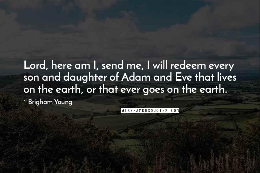 Brigham Young Quotes: Lord, here am I, send me, I will redeem every son and daughter of Adam and Eve that lives on the earth, or that ever goes on the earth.