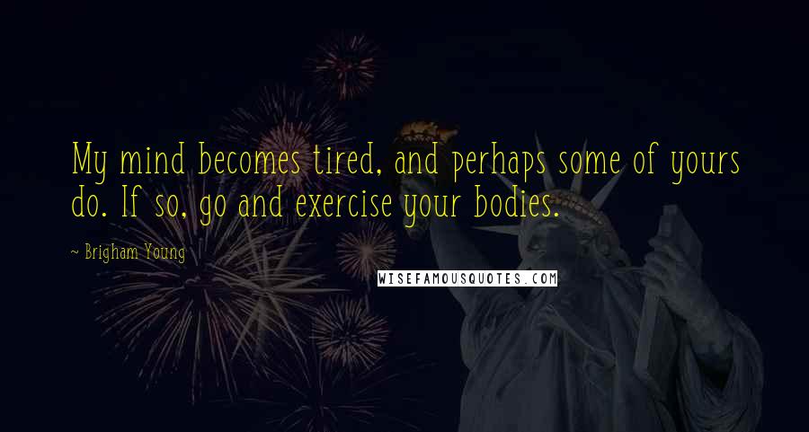 Brigham Young Quotes: My mind becomes tired, and perhaps some of yours do. If so, go and exercise your bodies.