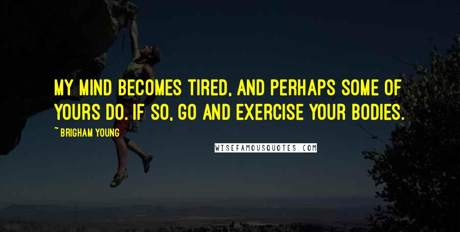 Brigham Young Quotes: My mind becomes tired, and perhaps some of yours do. If so, go and exercise your bodies.