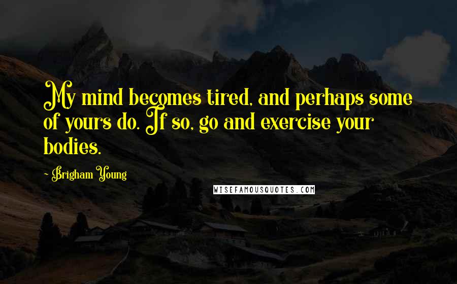 Brigham Young Quotes: My mind becomes tired, and perhaps some of yours do. If so, go and exercise your bodies.