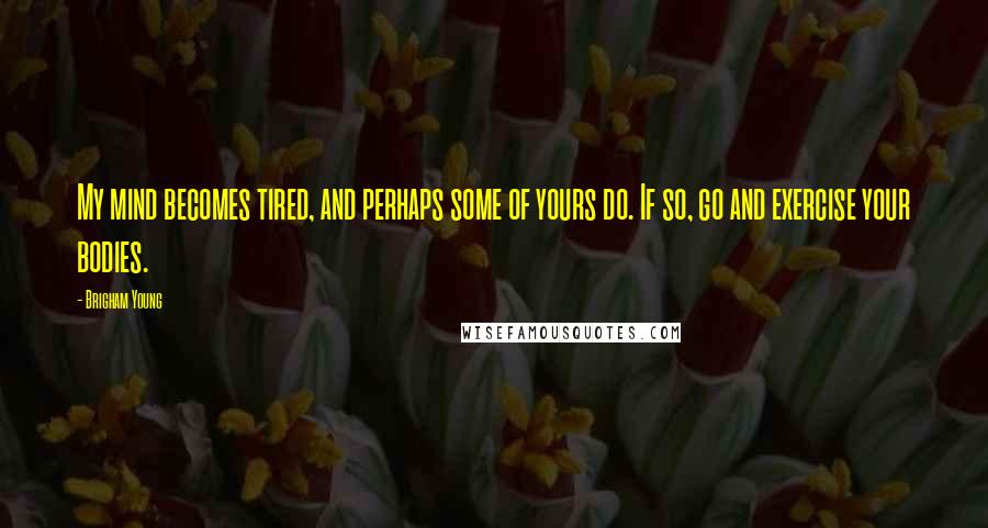 Brigham Young Quotes: My mind becomes tired, and perhaps some of yours do. If so, go and exercise your bodies.