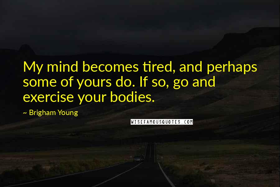Brigham Young Quotes: My mind becomes tired, and perhaps some of yours do. If so, go and exercise your bodies.